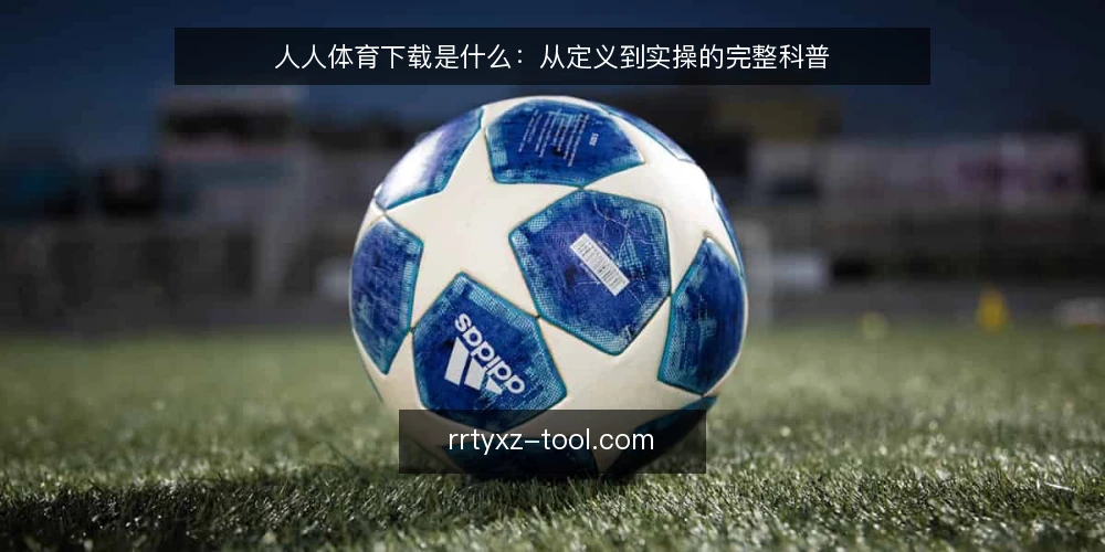 人人体育下载是什么：从定义到实操的完整科普 — 人人体育下载是什么：定义与核心原理 配图