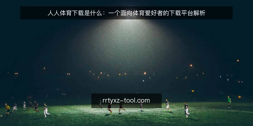 人人体育下载是什么:一个面向体育爱好者的下载平台解析 — 人人体育下载是什么:定义与核心功能 配图