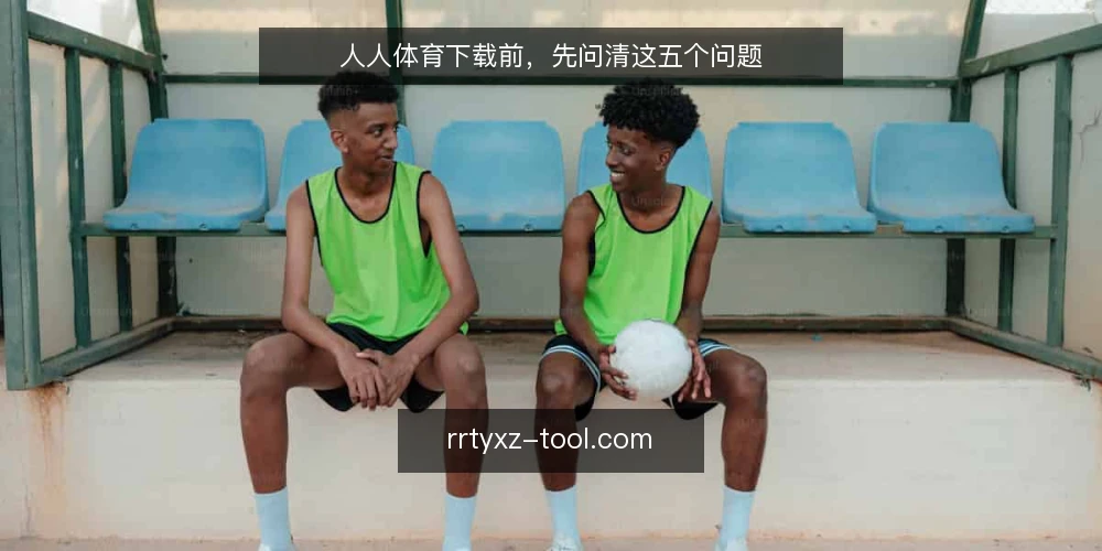 人人体育下载前,先问清这五个问题 — 人人体育下载前,先确认什么? 配图